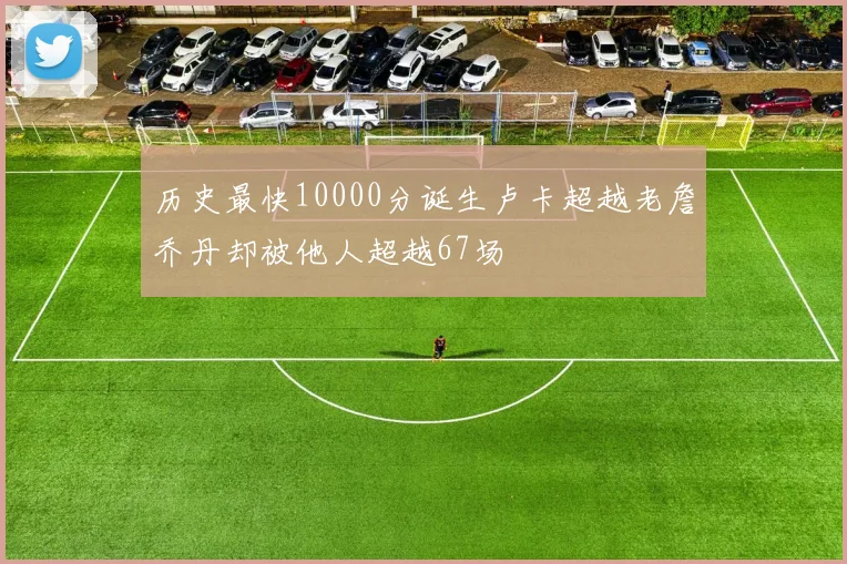 历史最快10000分诞生卢卡超越老詹乔丹却被他人超越67场