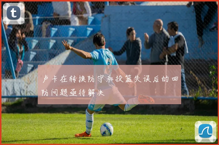 卢卡在转换防守和投篮失误后的回防问题亟待解决