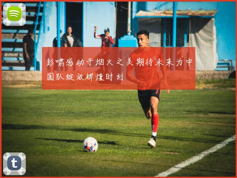 彭啸感动于烟火之美期待未来为中国队绽放辉煌时刻