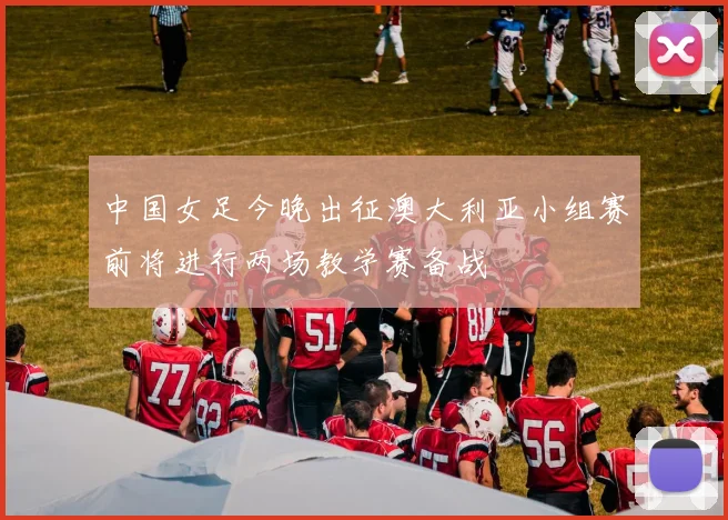中国女足今晚出征澳大利亚小组赛前将进行两场教学赛备战