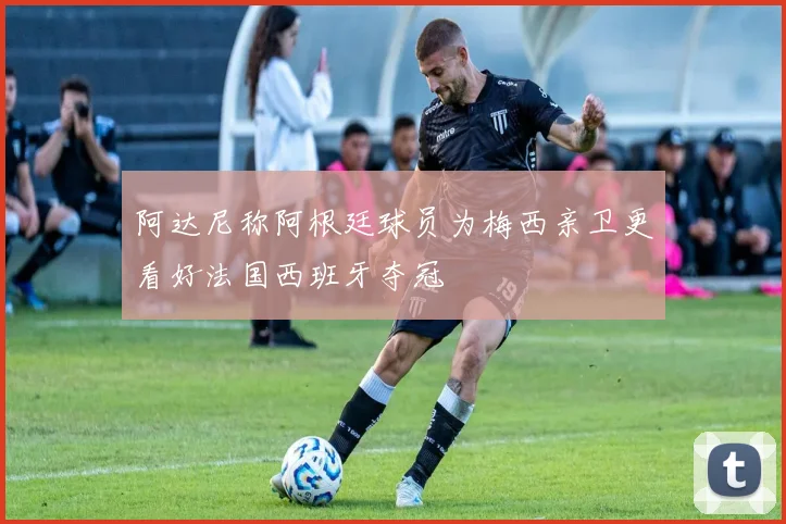 阿达尼称阿根廷球员为梅西亲卫更看好法国西班牙夺冠