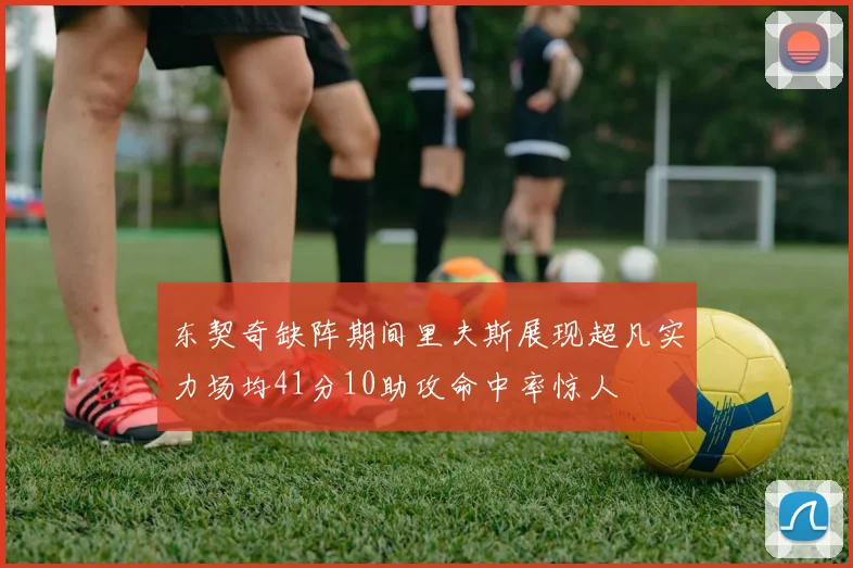 东契奇缺阵期间里夫斯展现超凡实力场均41分10助攻命中率惊人