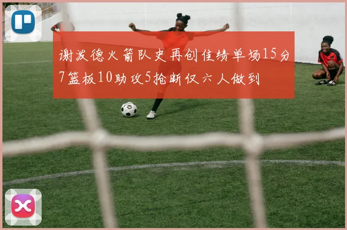 谢泼德火箭队史再创佳绩单场15分7篮板10助攻5抢断仅六人做到