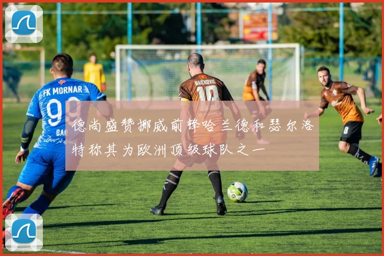 德尚盛赞挪威前锋哈兰德和瑟尔洛特称其为欧洲顶级球队之一