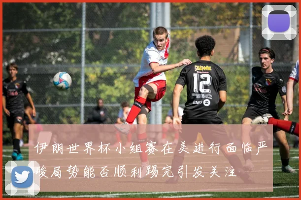 伊朗世界杯小组赛在美进行面临严峻局势能否顺利踢完引发关注