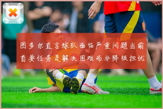 图多尔直言球队面临严重问题当前首要任务是解决困难而非降级担忧