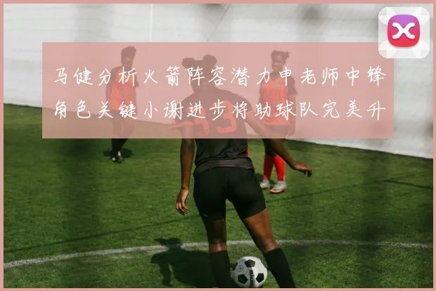 马健分析火箭阵容潜力申老师中锋角色关键小谢进步将助球队完美升级